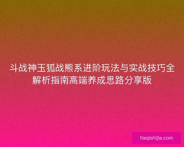 斗战神玉狐战熊系进阶玩法与实战技巧全解析指南高端养成思路分享版
