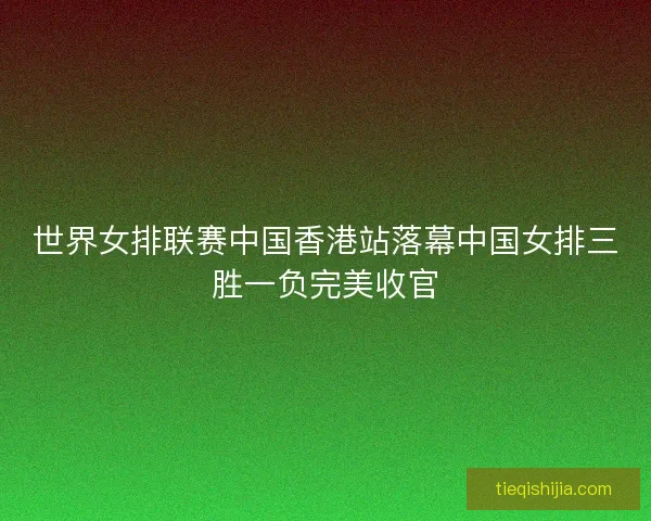 世界女排联赛中国香港站落幕中国女排三胜一负完美收官