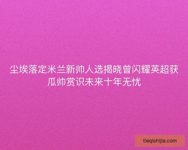尘埃落定米兰新帅人选揭晓曾闪耀英超获瓜帅赏识未来十年无忧