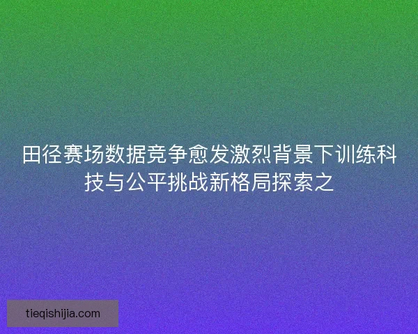 田径赛场数据竞争愈发激烈背景下训练科技与公平挑战新格局探索之