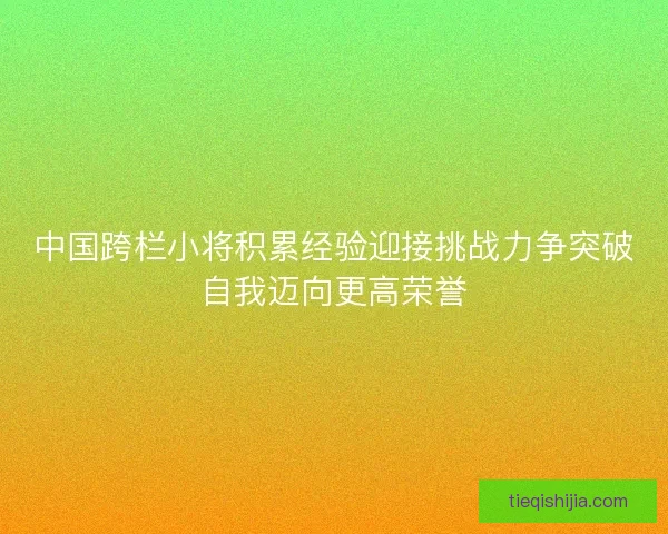 中国跨栏小将积累经验迎接挑战力争突破自我迈向更高荣誉