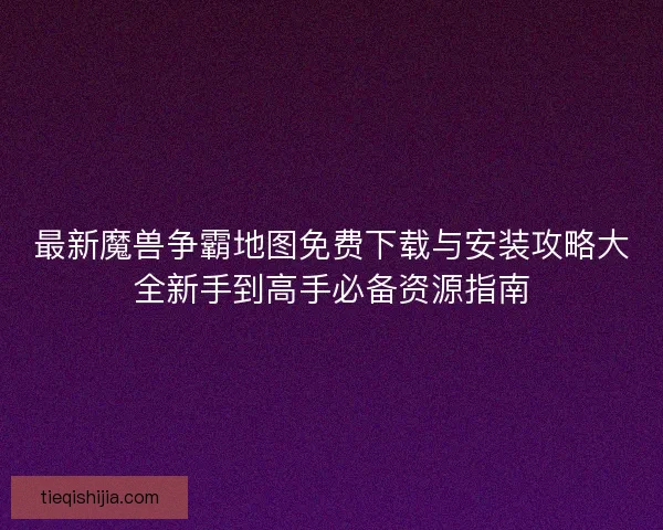 最新魔兽争霸地图免费下载与安装攻略大全新手到高手必备资源指南