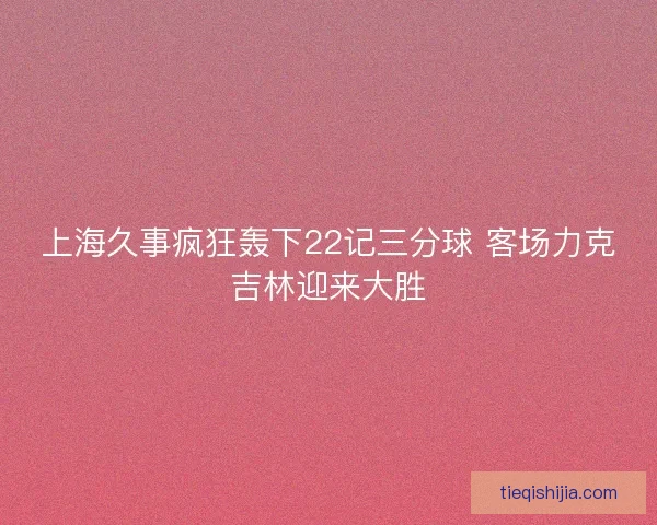 上海久事疯狂轰下22记三分球 客场力克吉林迎来大胜