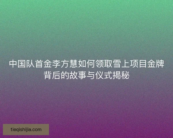 中国队首金李方慧如何领取雪上项目金牌背后的故事与仪式揭秘