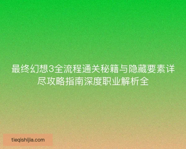 最终幻想3全流程通关秘籍与隐藏要素详尽攻略指南深度职业解析全