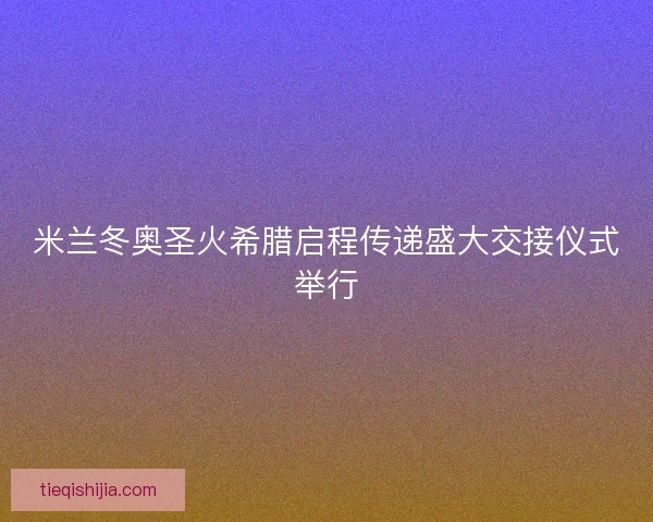 米兰冬奥圣火希腊启程传递盛大交接仪式举行