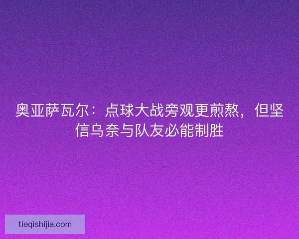 奥亚萨瓦尔：点球大战旁观更煎熬，但坚信乌奈与队友必能制胜