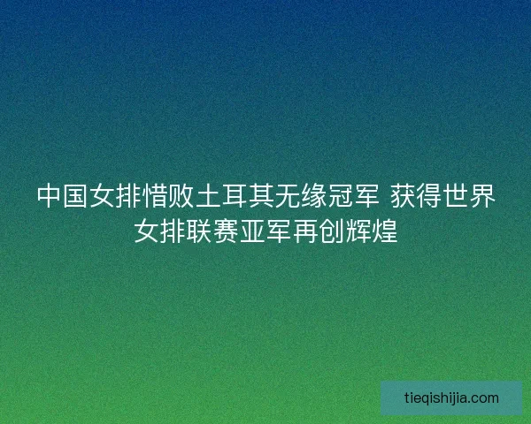 中国女排惜败土耳其无缘冠军 获得世界女排联赛亚军再创辉煌