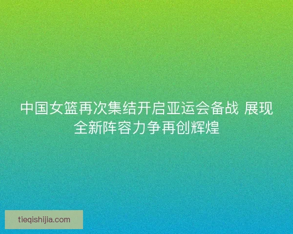 中国女篮再次集结开启亚运会备战 展现全新阵容力争再创辉煌