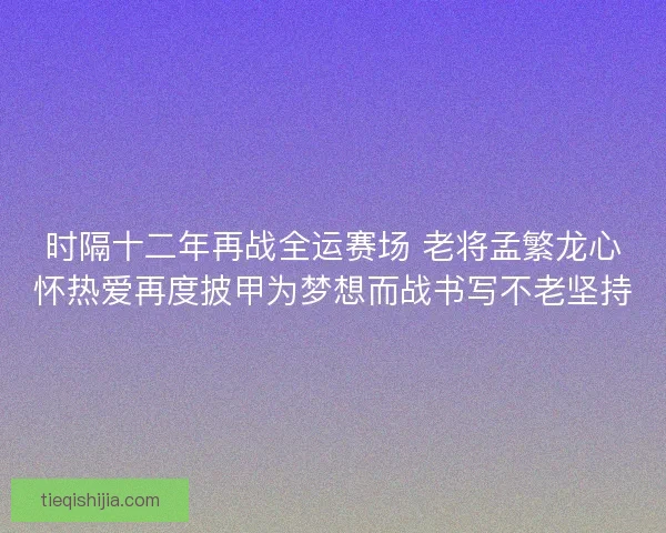 时隔十二年再战全运赛场 老将孟繁龙心怀热爱再度披甲为梦想而战书写不老坚持