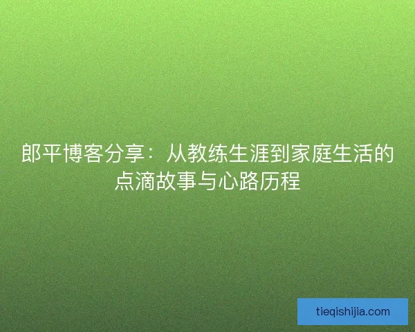 郎平博客分享：从教练生涯到家庭生活的点滴故事与心路历程