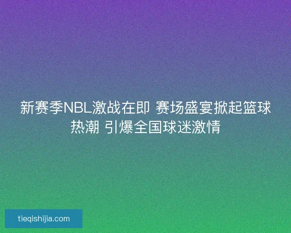 新赛季NBL激战在即 赛场盛宴掀起篮球热潮 引爆全国球迷激情