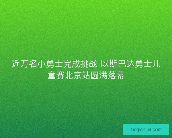 近万名小勇士完成挑战 以斯巴达勇士儿童赛北京站圆满落幕