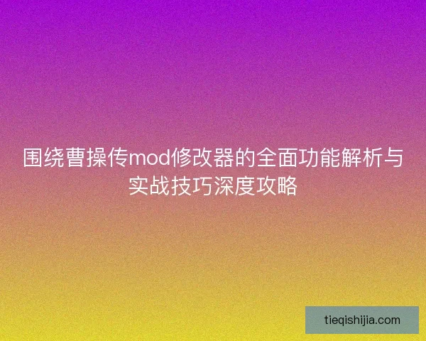 围绕曹操传mod修改器的全面功能解析与实战技巧深度攻略