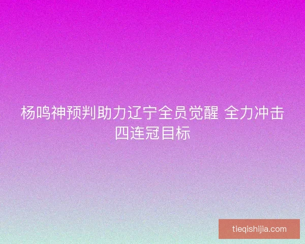 杨鸣神预判助力辽宁全员觉醒 全力冲击四连冠目标